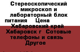 Стереоскопический микроскоп и лабораторный блок питания  › Цена ­ 13 000 - Хабаровский край, Хабаровск г. Сотовые телефоны и связь » Другое   